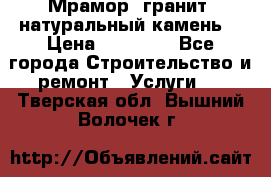 Мрамор, гранит, натуральный камень! › Цена ­ 10 000 - Все города Строительство и ремонт » Услуги   . Тверская обл.,Вышний Волочек г.